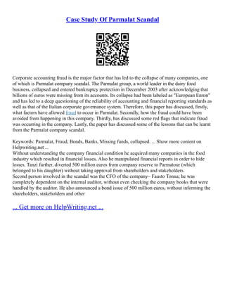 Case Study Of Parmalat Scandal
Corporate accounting fraud is the major factor that has led to the collapse of many companies, one
of which is Parmalat company scandal. The Parmalat group, a world leader in the dairy food
business, collapsed and entered bankruptcy protection in December 2003 after acknowledging that
billions of euros were missing from its accounts. Its collapse had been labeled as "European Enron"
and has led to a deep questioning of the reliability of accounting and financial reporting standards as
well as that of the Italian corporate governance system. Therefore, this paper has discussed, firstly,
what factors have allowed fraud to occur in Parmalat. Secondly, how the fraud could have been
avoided from happening in this company. Thirdly, has discussed some red flags that indicate fraud
was occurring in the company. Lastly, the paper has discussed some of the lessons that can be learnt
from the Parmalat company scandal.
Keywords: Parmalat, Fraud, Bonds, Banks, Missing funds, collapsed. ... Show more content on
Helpwriting.net ...
Without understanding the company financial condition he acquired many companies in the food
industry which resulted in financial losses. Also he manipulated financial reports in order to hide
losses. Tanzi further, diverted 500 million euros from company reserve to Parmatour (which
belonged to his daughter) without taking approval from shareholders and stakeholders.
Second person involved in the scandal was the CFO of the company– Fausto Tonna; he was
completely dependent on the internal auditor, without even checking the company books that were
handled by the auditor. He also announced a bond issue of 500 million euros, without informing the
shareholders, stakeholders and other
... Get more on HelpWriting.net ...
 