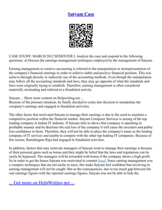 Satyam Case
CASE STUDY: MARCH 2012 SEMESTER I. Analyze the case and respond to the following
questions: a) Discuss the earnings management techniques employed by the management of Satyam.
Earning management or creative accounting is referred to the manipulation or misrepresentation of
the company's financial earnings in order to achieve stable and positive financial position. This was
achieve through directly or indirectly use of the accounting methods. Even though the manipulation
may follow all the accounting standards and laws, they may go opposite of what the standards and
laws were originally trying to establish. Therefore, earning management is often considered
materially misleading and referred to a fraudulent activity.
Satyam ... Show more content on Helpwriting.net ...
Because of the pressure situation, he finally decided to come into decision to manipulate the
company's earnings and engaged in fraudulent activities.
The other factor that motivated Satyam to manage their earnings is due to the need to maintain a
competitive position within the financial market. Satyam Computer Services is among of the top
leading company in Indian IT industry. If Satyam fails to shows that company is operating in
profitable manner and he discloses the real loss of the company it will cause the investors and public
loss confidence in them. Therefore, they will not be able to place the company's name as the leading
company of IT services and unable to compete with the other top leading IT companies. Because of
this reason, Ramalingam Raju had engaged in fraudulent activities.
In addition, factors that may motivate managers of Satyam want to manage their earnings is because
of their personal gains such as bonus and they might be belief that the laws and regulations can be
easily be bypassed. The managers will be rewarded with bonus if the company shows a high profit.
So in order to get the bonus Satyam was motivated to commit fraud. Since earning management was
a complex techniques that are not easily to trace, this make Satyam feel confident that involving in
earning management will not be caught. But as the consequences, due to too much gap between the
real earnings figures with the reported earnings figures, Satyam was not be able to hide the
... Get more on HelpWriting.net ...
 