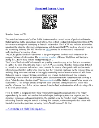 Standard Issues: Aicpa
Standard Issues: AICPA
The American Institute of Certified Public Accountants has created a code of professional conduct
that all certified public accountants must follow. This code of conduct lists the responsibilities CPAs
have when working with a company 's financial information. The AICPA also includes information
regarding the integrity, objectivity, independence and due care that CPAs must use when working in
the accounting industry. The AICPA offers an ethics course for accountants to refresh their
understanding of accounting ethics.
The AICPA professional code of conduct is designed to protect the individual and users of the
company's financial information. The accounting scandals of Enron, WorldCom and Sunbeam
during the ... Show more content on Helpwriting.net ...
The Code of Professional Conduct could not possibly proscribe every action that is to be avoided.
In light of the strict principles and rules of the AICPA, accounting ethics has been deemed difficult
to control as accountants and auditors must consider the interest of the public which relies on the
information gathered in audits while ensuring that they remained employed by the company they are
auditing. They must consider how to best apply accounting standards even when faced with issues
that could cause a company to face a significant loss or even be discontinued. Due to several
accounting scandals within the profession, critics of accountants have stated that when asked by a
client "what does two plus two equal?" the accountant would be likely to respond "what would you
like it to be?". This thought process along with other criticisms of the profession 's issues with
conflict of interest, have led to various increased standards of professionalism while stressing ethics
in the work environment.
From the 1980s to the present there have been multiple accounting scandals that were widely
reported on by the media and resulted in fraud charges, bankruptcy protection requests, and the
closure of companies and accounting firms. The scandals were the result of creative accounting,
misleading financial analysis, as well as bribery. For example, various companies had issues with
fraudulent accounting practices, including Enron, WorldCom and AIG. One
... Get more on HelpWriting.net ...
 