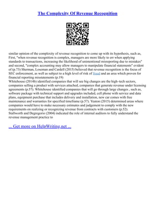 The Complexity Of Revenue Recognition
similar opinion of the complexity of revenue recognition to come up with its hypothesis, such as,
First, "when revenue recognition is complex, managers are more likely to err when applying
standards to transactions, increasing the likelihood of unintentional misreporting due to mistakes"
and second, "complex accounting may allow managers to manipulate financial statements" evident
of (p.73) Sherman, Loseman and Cardell (2015) believed that revenue recognition is the focus of
SEC enforcement, as well as subject to a high level of risk of fraud and an area which proven for
financial reporting misstatements (p.19)
Whitehouse (2014b) identified companies that will see big changes are the high–tech sectors,
companies selling a product with services attached, companies that generate revenue under licensing
agreements (p.57). Whitehouse identified companies that will go through large changes , such as,
software package with technical support and upgrades included, cell phone with service and data
plans, equipment purchase that includes delivery and installation, new car comes with free
maintenance and warranties for specified timeframe (p.57). Yeaton (2015) determined areas where
companies would have to make necessary estimates and judgement to comply with the new
requirements on realizing or recognizing revenue from contracts with customers (p.52).
Stallworth and Degregorio (2004) indicated the role of internal auditors to fully understand the
revenue management practice to
... Get more on HelpWriting.net ...
 