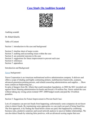 Case Study On Auditing Scandal
Auditing scandal
Dr. Rihab Khalifa
Table of Content
Section 1: introduction to the case and background
Section 2: timeline sheet of major events
Section 3: auditing and accounting issues within the case
Section 4: any potential outcome to the case
Section 5: suggestions for future improvement to prevent such case
Section 6: references
Section 7: appendices
Introduction and Background
Xerox background :
Xerox Corporation is an American multinational archive administration company. It delivers and
offers a scope of shading and highly contrasting printers, multifunction frameworks, scanners,
advanced generation printing presses, and related counseling administrations and supplies. ... Show
more content on Helpwriting.net ...
In spite of dangers from Mr. Allaire that could immediate liquidation, in 2002 the SEC recorded suit
against Xerox blaming administration for hustle and forced a 10 million fine. Xerox settled the case
without taking any wrong action restated 1997–2000 budget results and paid the 10 million
penalties.
Section 5: Suggestions for Future Improvement to Prevent Such Case:
Lots of companies can prevent frauds from happening; unfortunately some companies do not know
when to detect frauds. By maintaining some approaches we can reach our goal of being fraud free.
The first approach, is by finding the fraud before claims are paid, that happened by combining
business rules, predictive analytics and social network analysis to uncover hidden relationships. We
can also detect frauds by reducing false positives, with an advanced scoring engine that uses
 