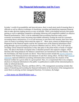 The Financial Information And Its Users
In today 's world of accountability and innovativeness, there is much more need of ensuring there is
efficient as well as effective technique of classifying, recording and identifying important financial
data to make decision making process as easy as possible. There is developing necessity that entails
gaining as well as upholding competitive advantage following stiff competition enabled via effective
financial performances. Thus, it can be undertaken that accounting functions under social –
economic environment, hence becoming unavoidable ultimately creating the need for systematic
accounting theory and practices. It is as well necessary to note that at the moment, there have been
cases of creative accounting which entail the aspect of ... Show more content on Helpwriting.net ...
Preparation of the financial reports used by the external users of the financial information entail
going through a given accounting cycle process (Martínez and Lin, 2014 p. 245). It all starts by
recording various financial transactions as they take place in the prime books or books of original
entry. The data in the books of original entry is therefore posted to the respective ledgers, which
therefore after being balanced; the balances carried down are transferred to the trial balance. From
the trial balance, the final accounts are drawn. These final accounts include the income statement,
statement of the financial position and statement of cash flow among others. All these final financial
statements represent different accounting information that communicates the situation of the
financial welfare for a given entity in a given period. Thus, it is a requirement that every company
discloses its financial information to the public via publication to enable all the interested parties to
make an informed decision.
According to Morrissey, Meyrick, and Berry (2013 p. 149), management accounting includes that
aspect of classifying and recording the financial information at the discretion of the management to
assist them in carrying out their managerial functions. For instance, the budget
... Get more on HelpWriting.net ...
 