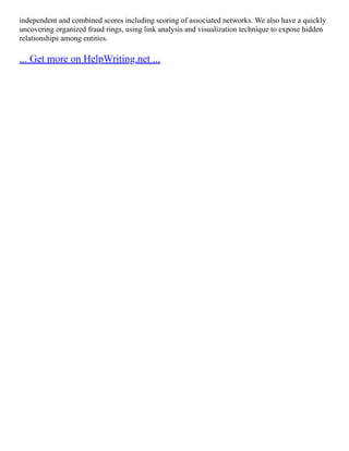 independent and combined scores including scoring of associated networks. We also have a quickly
uncovering organized fraud rings, using link analysis and visualization technique to expose hidden
relationships among entities.
... Get more on HelpWriting.net ...
 