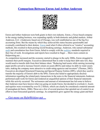 Comparison Between Enron And Arthur Anderson
Enron and Arthur Anderson were both giants in their own industry. Enron, a Texas based company
in the energy trading business, was expanding rapidly in both domestic and global markets. Arthur
Anderson, LLC. (Anderson), based out of Chicago, was well established as one of the big five
accounting firms. But the means by which they achieved this status became questionable and
eventually contributed to their demise. Enron used what if often referred to as "creative" accounting
methods, this resulted in them posting record breaking earnings. Anderson, who earned substantial
audit and consultation fees from Enron, failed to comply with the auditing standards required in
their line of work. Investigations and reports have resulted in finger ... Show more content on
Helpwriting.net ...
As competition increased and the economy started to plunge in the early 2000s, Enron struggled to
maintain their profit margins. Executives determined that in order to keep their debt ratio low, they
would need to transfer debt from their balance sheet. "Reducing hard assets while earning increasing
paper profits served to increase Enron's return on assets (ROA) and reduce its debt–to–total–assets
ratio, making the company more attractive to credit rating agencies and investors" (Thomas, 2002).
Executives developed Structured Financing and Special Purpose Entities (SPE), which they used to
transfer the majority of Enron's debt to the SPEs. Enron also failed to appropriately disclose
information regarding the related party transactions in the notes to the financial statements.Andersen
performed audit work for Enron and rendered an unqualified opinion of their financial statements
while this activity occurred. The seriousness and amount of misstatement has led some to believe
that Andersen must have known what was going on inside Enron, but decided to overlook it. Assets
and equities were overstated by over $1.2 billion, which can clearly be considered a material amount
(Cunningham & Harris, 2006). These are a few of several practices that spiraled out of control in an
effort to meet forecasted quarterly earnings. As competition grew against the energy giant and their
... Get more on HelpWriting.net ...
 