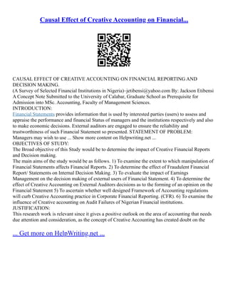 Causal Effect of Creative Accounting on Financial...
CAUSAL EFFECT OF CREATIVE ACCOUNTING ON FINANCIAL REPORTING AND
DECISION MAKING.
(A Survey of Selected Financial Institutions in Nigeria)–jetibensi@yahoo.com By: Jackson Etibensi
A Concept Note Submitted to the University of Calabar, Graduate School as Prerequisite for
Admission into MSc. Accounting, Faculty of Management Sciences.
INTRODUCTION:
Financial Statements provides information that is used by interested parties (users) to assess and
appraise the performance and financial Status of managers and the institutions respectively and also
to make economic decisions. External auditors are engaged to ensure the reliability and
trustworthiness of such Financial Statement so presented. STATEMENT OF PROBLEM:
Managers may wish to use ... Show more content on Helpwriting.net ...
OBJECTIVES OF STUDY:
The Broad objective of this Study would be to determine the impact of Creative Financial Reports
and Decision making.
The main aims of the study would be as follows. 1) To examine the extent to which manipulation of
Financial Statements affects Financial Reports. 2) To determine the effect of Fraudulent Financial
Report/ Statements on Internal Decision Making. 3) To evaluate the impact of Earnings
Management on the decision making of external users of Financial Statement. 4) To determine the
effect of Creative Accounting on External Auditors decisions as to the forming of an opinion on the
Financial Statement 5) To ascertain whether well designed Framework of Accounting regulations
will curb Creative Accounting practice in Corporate Financial Reporting. (CFR). 6) To examine the
influence of Creative accounting on Audit Failures of Nigerian Financial institutions.
JUSTIFICATION:
This research work is relevant since it gives a positive outlook on the area of accounting that needs
due attention and consideration, as the concept of Creative Accounting has created doubt on the
... Get more on HelpWriting.net ...
 