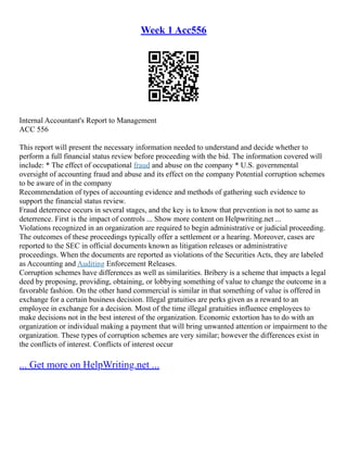 Week 1 Acc556
Internal Accountant's Report to Management
ACC 556
This report will present the necessary information needed to understand and decide whether to
perform a full financial status review before proceeding with the bid. The information covered will
include: * The effect of occupational fraud and abuse on the company * U.S. governmental
oversight of accounting fraud and abuse and its effect on the company Potential corruption schemes
to be aware of in the company
Recommendation of types of accounting evidence and methods of gathering such evidence to
support the financial status review.
Fraud deterrence occurs in several stages, and the key is to know that prevention is not to same as
deterrence. First is the impact of controls ... Show more content on Helpwriting.net ...
Violations recognized in an organization are required to begin administrative or judicial proceeding.
The outcomes of these proceedings typically offer a settlement or a hearing. Moreover, cases are
reported to the SEC in official documents known as litigation releases or administrative
proceedings. When the documents are reported as violations of the Securities Acts, they are labeled
as Accounting and Auditing Enforcement Releases.
Corruption schemes have differences as well as similarities. Bribery is a scheme that impacts a legal
deed by proposing, providing, obtaining, or lobbying something of value to change the outcome in a
favorable fashion. On the other hand commercial is similar in that something of value is offered in
exchange for a certain business decision. Illegal gratuities are perks given as a reward to an
employee in exchange for a decision. Most of the time illegal gratuities influence employees to
make decisions not in the best interest of the organization. Economic extortion has to do with an
organization or individual making a payment that will bring unwanted attention or impairment to the
organization. These types of corruption schemes are very similar; however the differences exist in
the conflicts of interest. Conflicts of interest occur
... Get more on HelpWriting.net ...
 