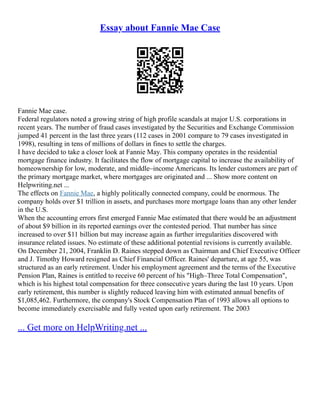 Essay about Fannie Mae Case
Fannie Mae case.
Federal regulators noted a growing string of high profile scandals at major U.S. corporations in
recent years. The number of fraud cases investigated by the Securities and Exchange Commission
jumped 41 percent in the last three years (112 cases in 2001 compare to 79 cases investigated in
1998), resulting in tens of millions of dollars in fines to settle the charges.
I have decided to take a closer look at Fannie May. This company operates in the residential
mortgage finance industry. It facilitates the flow of mortgage capital to increase the availability of
homeownership for low, moderate, and middle–income Americans. Its lender customers are part of
the primary mortgage market, where mortgages are originated and ... Show more content on
Helpwriting.net ...
The effects on Fannie Mae, a highly politically connected company, could be enormous. The
company holds over $1 trillion in assets, and purchases more mortgage loans than any other lender
in the U.S.
When the accounting errors first emerged Fannie Mae estimated that there would be an adjustment
of about $9 billion in its reported earnings over the contested period. That number has since
increased to over $11 billion but may increase again as further irregularities discovered with
insurance related issues. No estimate of these additional potential revisions is currently available.
On December 21, 2004, Franklin D. Raines stepped down as Chairman and Chief Executive Officer
and J. Timothy Howard resigned as Chief Financial Officer. Raines' departure, at age 55, was
structured as an early retirement. Under his employment agreement and the terms of the Executive
Pension Plan, Raines is entitled to receive 60 percent of his "High–Three Total Compensation",
which is his highest total compensation for three consecutive years during the last 10 years. Upon
early retirement, this number is slightly reduced leaving him with estimated annual benefits of
$1,085,462. Furthermore, the company's Stock Compensation Plan of 1993 allows all options to
become immediately exercisable and fully vested upon early retirement. The 2003
... Get more on HelpWriting.net ...
 