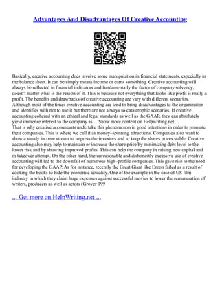 Advantages And Disadvantages Of Creative Accounting
Basically, creative accounting does involve some manipulation in financial statements, especially in
the balance sheet. It can be simply means income or earns something. Creative accounting will
always be reflected in financial indicators and fundamentally the factor of company solvency,
doesn't matter what is the reason of it. This is because not everything that looks like profit is really a
profit. The benefits and drawbacks of creative accounting are vary with different scenarios.
Although most of the times creative accounting are tend to bring disadvantages to the organization
and identifies with not to use it but there are not always so catastrophic scenarios. If creative
accounting cohered with an ethical and legal standards as well as the GAAP, they can absolutely
yield immense interest to the company as ... Show more content on Helpwriting.net ...
That is why creative accountants undertake this phenomenon in good intentions in order to promote
their companies. This is where we call it as money–spinning attractions. Companies also want to
show a steady income stream to impress the investors and to keep the shares prices stable. Creative
accounting also may help to maintain or increase the share price by minimizing debt level to the
lower risk and by showing improved profits. This can help the company in raising new capital and
in takeover attempt. On the other hand, the unreasonable and dishonestly excessive use of creative
accounting will led to the downfall of numerous high–profile companies. This gave rise to the need
for developing the GAAP. As for instance, recently the Great Giant like Enron failed as a result of
cooking the books to hide the economic actuality. One of the example in the case of US film
industry in which they claim huge expenses against successful movies to lower the remuneration of
writers, producers as well as actors (Grover 199
... Get more on HelpWriting.net ...
 