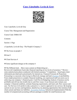 Case: Lipschultz, Levin & Gray
Case: Lipschultz, Levin & Gray
Course Title: Management and Organization
Course Code: EMBA 503
Contents:
Section 1: Page
o Lipschultz, Levin & Gray –The People's Company 3
❖ The Focus on people 3
❖ Goal 3
❖ Client Services 4
❖ Some significant changes at the company 6
❖ The Different look ... Show more content on Helpwriting.net ...
Reviews & Compilations It provides financial reporting on two levels of assurance: * Review –
some analytical procedures conducted with limited assurance * Compilation – based upon client
information provided and used primarily for internal use. Financial Forecasts & Projections
Forecasting is a necessity when trying to effectively manage and lead a business to profitability.
From simple projections to complex financial modeling, our experienced staff can assist you in
achieving your company 's financial goals. Cash Flow & Budgeting Analysis A business can be
profitable and still run into trouble due to cash flow issues. It can forecast and evaluate your
company 's financial condition, estimate financing requirements, and track cash–flow sources and
uses. Tax Services LLG prefer to take a proactive vs. reactive approach to tax services. By keeping
current on new tax laws and legislation, identify key tax planning opportunities that minimize both
client current and future tax liabilities. Accounting Software Selection & Implementation With the
number of computerized accounting software packages available for small businesses and
 