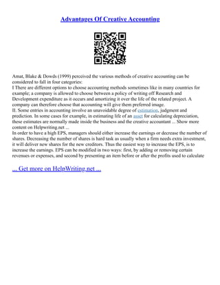Advantages Of Creative Accounting
Amat, Blake & Dowds (1999) perceived the various methods of creative accounting can be
considered to fall in four categories:
I There are different options to choose accounting methods sometimes like in many countries for
example; a company is allowed to choose between a policy of writing off Research and
Development expenditure as it occurs and amortizing it over the life of the related project. A
company can therefore choose that accounting will give them preferred image.
II. Some entries in accounting involve an unavoidable degree of estimation, judgment and
prediction. In some cases for example, in estimating life of an asset for calculating depreciation,
these estimates are normally made inside the business and the creative accountant ... Show more
content on Helpwriting.net ...
In order to have a high EPS, managers should either increase the earnings or decrease the number of
shares. Decreasing the number of shares is hard task as usually when a firm needs extra investment,
it will deliver new shares for the new creditors. Thus the easiest way to increase the EPS, is to
increase the earnings. EPS can be modified in two ways: first, by adding or removing certain
revenues or expenses, and second by presenting an item before or after the profits used to calculate
... Get more on HelpWriting.net ...
 