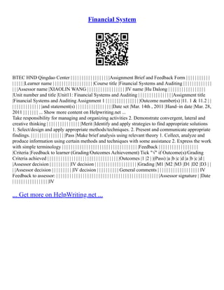 Financial System
BTEC HND Qingdao Center | | | | | | | | | | | | | | | | | |Assignment Brief and Feedback Form | | | | | | | | | | |
| | | | | |Learner name | | | | | | | | | | | | | | | | | | |Course title |Financial Systems and Auditing | | | | | | | | | | | | |
| | |Assessor name |XIAOLIN WANG | | | | | | | | | | | | | | | | | |IV name |Hu Dalong | | | | | | | | | | | | | | | | |
|Unit number and title |Unit11: Financial Systems and Auditing | | | | | | | | | | | | | | | |Assignment title
|Financial Systems and Auditing Assignment 1 | | | | | | | | | | | | | | | |Outcome number(s) |11. 1 & 11.2 | |
| | | | | | | | | | | | | |and statement(s) | | | | | | | | | | | | | | | | |Date set |Mar. 14th , 2011 |Hand–in date |Mar. 28,
2011 | | | | | | | ... Show more content on Helpwriting.net ...
Take responsibility for managing and organizing activities 2. Demonstrate convergent, lateral and
creative thinking | | | | | | | | | | | | | | | |Merit |Identify and apply strategies to find appropriate solutions
1. Select/design and apply appropriate methods/techniques. 2. Present and communicate appropriate
findings. | | | | | | | | | | | | | | | |Pass |Make brief analysis using relevant theory 1. Collect, analyze and
produce information using certain methods and techniques with some assistance 2. Express the work
with simple terminology | | | | | | | | | | | | | | | | | | | | | | | | | | | | | | | | | | |Feedback | | | | | | | | | | | | | | | | | |
|Criteria |Feedback to learner (Grading/Outcomes Achievement) Tick "√" if Outcome(s)/Grading
Criteria achieved | | | | | | | | | | | | | | | | | | | | | | | | | | | | | | | | |Outcomes |1 |2 | |(Pass) |a |b |c |d |a |b |c |d |
|Assessor decision | | | | | | | | | |IV decision | | | | | | | | | | | | | | | | | | | |Grading |M1 |M2 |M3 |D1 |D2 |D3 | |
| |Assessor decision | | | | | | | | | |IV decision | | | | | | | | | | General comments | | | | | | | | | | | | | | | | | | | IV
Feedback to assessor: | | | | | | | | | | | | | | | | | | | | | | | | | | | | | | | | | | | | | | | | | | | | | | |Assessor signature | |Date
| | | | | | | | | | | | | | | | |IV
... Get more on HelpWriting.net ...
 