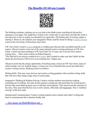 The Benefits Of Allyson Loomis
The blinking continues, taunting you as you stare at the blank screen searching for the perfect
opening to your paper. You might have written a few words only to erase them, feel like the clock is
moving twice as fast or maybe you decided to try again later. The hardest part of writing a paper is
starting it. However, the solution your imaginative block could be found in taking a creative writing
course at the University of Wisconsin–Eau Claire.
UW–Eau Claire's creative writing program is a hidden gem that provides incredible benefits to all
majors. Allyson Loomis is just one of the many talented creative writing professors at UW–Eau
Claire. Loomis has been teaching at UW–Eau Claire for 15 years, but it was her first creative
writing class, ... Show more content on Helpwriting.net ...
"The little kid in me always wanted to be a writer, and I wanted to make sure that I didn't let that
dream die just because I fell in love in accounting also," Hegna says.
Allyson Loomis has the unique opportunity of teaching many courses at UW–Eau Claire, many of
which include very few English majors. Loomis sees a lot of benefits that can be provided from
creative writing courses, breaking it down as follows:
Writing Skills: This may seem obvious, but creative writing graduate with excellent writing skills
that will serve them along a huge array of career paths.
Imaginative Thinking & Problem Solving: Creative writing students must practice making
something out of nothing. Not only do they practice coming up with good ideas for stories/poems,
but also they must think up good ways to tell their stories/poems. They must invent the structure of
the story. They must find the best way to tell it clearly, efficiently and engagingly. This is "problem
solving" of the first order.
Interpersonal Communication: Creative writing students must evaluate each other's writing and
learn to communicate that evaluation kindly and
... Get more on HelpWriting.net ...
 