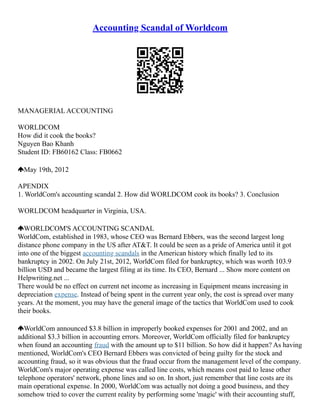 Accounting Scandal of Worldcom
MANAGERIAL ACCOUNTING
WORLDCOM
How did it cook the books?
Nguyen Bao Khanh
Student ID: FB60162 Class: FB0662
May 19th, 2012
APENDIX
1. WorldCom's accounting scandal 2. How did WORLDCOM cook its books? 3. Conclusion
WORLDCOM headquarter in Virginia, USA.
WORLDCOM'S ACCOUNTING SCANDAL
WorldCom, established in 1983, whose CEO was Bernard Ebbers, was the second largest long
distance phone company in the US after AT&T. It could be seen as a pride of America until it got
into one of the biggest accounting scandals in the American history which finally led to its
bankruptcy in 2002. On July 21st, 2012, WorldCom filed for bankruptcy, which was worth 103.9
billion USD and became the largest filing at its time. Its CEO, Bernard ... Show more content on
Helpwriting.net ...
There would be no effect on current net income as increasing in Equipment means increasing in
depreciation expense. Instead of being spent in the current year only, the cost is spread over many
years. At the moment, you may have the general image of the tactics that WorldCom used to cook
their books.
WorldCom announced $3.8 billion in improperly booked expenses for 2001 and 2002, and an
additional $3.3 billion in accounting errors. Moreover, WorldCom officially filed for bankruptcy
when found an accounting fraud with the amount up to $11 billion. So how did it happen? As having
mentioned, WorldCom's CEO Bernard Ebbers was convicted of being guilty for the stock and
accounting fraud, so it was obvious that the fraud occur from the management level of the company.
WorldCom's major operating expense was called line costs, which means cost paid to lease other
telephone operators' network, phone lines and so on. In short, just remember that line costs are its
main operational expense. In 2000, WorldCom was actually not doing a good business, and they
somehow tried to cover the current reality by performing some 'magic' with their accounting stuff,
 
