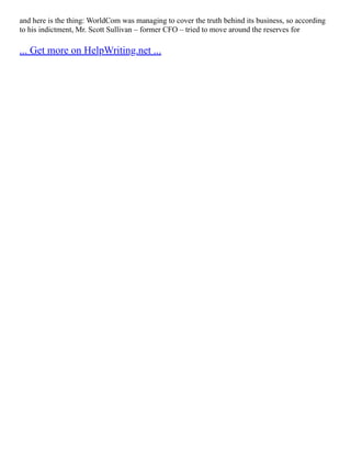 and here is the thing: WorldCom was managing to cover the truth behind its business, so according
to his indictment, Mr. Scott Sullivan – former CFO – tried to move around the reserves for
... Get more on HelpWriting.net ...
 