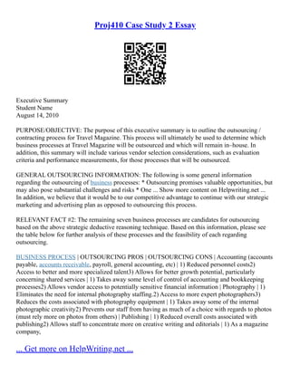 Proj410 Case Study 2 Essay
Executive Summary
Student Name
August 14, 2010
PURPOSE/OBJECTIVE: The purpose of this executive summary is to outline the outsourcing /
contracting process for Travel Magazine. This process will ultimately be used to determine which
business processes at Travel Magazine will be outsourced and which will remain in–house. In
addition, this summary will include various vendor selection considerations, such as evaluation
criteria and performance measurements, for those processes that will be outsourced.
GENERAL OUTSOURCING INFORMATION: The following is some general information
regarding the outsourcing of business processes: * Outsourcing promises valuable opportunities, but
may also pose substantial challenges and risks * One ... Show more content on Helpwriting.net ...
In addition, we believe that it would be to our competitive advantage to continue with our strategic
marketing and advertising plan as opposed to outsourcing this process.
RELEVANT FACT #2: The remaining seven business processes are candidates for outsourcing
based on the above strategic deductive reasoning technique. Based on this information, please see
the table below for further analysis of these processes and the feasibility of each regarding
outsourcing.
BUSINESS PROCESS | OUTSOURCING PROS | OUTSOURCING CONS | Accounting (accounts
payable, accounts receivable, payroll, general accounting, etc) | 1) Reduced personnel costs2)
Access to better and more specialized talent3) Allows for better growth potential, particularly
concerning shared services | 1) Takes away some level of control of accounting and bookkeeping
processes2) Allows vendor access to potentially sensitive financial information | Photography | 1)
Eliminates the need for internal photography staffing.2) Access to more expert photographers3)
Reduces the costs associated with photography equipment | 1) Takes away some of the internal
photographic creativity2) Prevents our staff from having as much of a choice with regards to photos
(must rely more on photos from others) | Publishing | 1) Reduced overall costs associated with
publishing2) Allows staff to concentrate more on creative writing and editorials | 1) As a magazine
company,
... Get more on HelpWriting.net ...
 