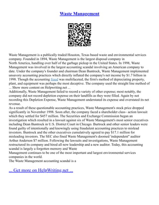 Waste Management
Waste Management is a publically traded Houston, Texas based waste and environmental services
company. Founded in 1894, Waste Management is the largest disposal company in
North America, handling over half of the garbage pickup in the United States. In 1998, Waste
Management was involved in the largest accounting scandal involving an American company to
date. Under the company's founder and chairman Dean Buntrock, Waste Management implemented
unsavory accounting practices which directly inflated the company's net income by $1.7 billion in
1998. Though the accounting fraud was multifaceted, the firm's method of depreciating property,
plant, and equipment was perhaps the most deceptive. The company used the straight line method of
... Show more content on Helpwriting.net ...
Additionally, Waste Management failed to record a variety of other expense; most notably, the
company did not record depletion expense on their landfills as they were filled. Again by not
recording this Depletion Expense, Waste Management understated its expense and overstated its net
revenue.
As a result of these questionable accounting practices, Waste Management's stock price dropped
significantly in November 1998. Soon after, the company faced a shareholder class– action lawsuit
which they settled for $457 million. The Securities and Exchange Commission began an
investigation which resulted in a lawsuit against six of Waste Management's most senior executives
including Dean Buntrock in U.S. District Court in Chicago. Burtrock and other senior leaders were
found guilty of intentionally and knowingly using fraudulent accounting practices to mislead
investors. Buntrock and the other executives cumulatively agreed to pay $17.1 million for
misleading investors. The SEC also fined Waste Management's doomed 'independent" auditor
Arthur Anderson $7 million. Following the lawsuits and investigations, Waste Management
restructured its company and hired all new leadership and a new auditor. Today, this accounting
scandal is largely a forgotten memory and Waste
Management continues to be one of the most important and largest environmental services
companies in the world.
The Waste Management accounting scandal is a
... Get more on HelpWriting.net ...
 