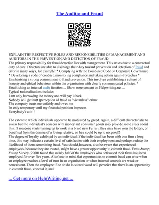 The Auditor and Fraud
EXPLAIN THE RESPECTIVE ROLES AND RESPONSIBILITIES OF MANAGEMENT AND
AUDITORS IN THE PREVENTION AND DETECTION OF FRAUD.
The primary responsibility for fraud detection lies with management. This arises due to a contractual
duty of care. Directors are able to discharge their duty toward prevention and detection of fraud and
error in many ways, for example: * Complying with the Combined Code on Corporate Governance
* Developing a code of conduct, monitoring compliance and taking action against breaches *
Emphasising a strong commitment to fraud prevention. This involves establishing a culture of
honesty and ethical behaviour within the organisation with clearly communicated policies. *
Establishing an internal audit function ... Show more content on Helpwriting.net ...
Typical rationalisations include:
I am only borrowing the money and will pay it back
Nobody will get hurt (perception of fraud as "victimless" crime
The company treats me unfairly and owes me
Its only temporary until my financial position improves
Everybody's at it!!
The extent to which individuals appear to be motivated by greed. Again, a difficult characteristic to
assess but the individual's concern with money and consumer goods may provide some clues about
this. If someone starts turning up to work in a brand new Ferrari, they may have won the lottery, or
benefited from the demise of a loving relative, or they could be up to no good!!
The degree of loyalty exhibited by an individual. If the individual has been with one firm a long
time, this may indicate a certain level of satisfaction with their employment and perhaps reduce the
likelihood of them committing fraud. You should, however, also be aware that experienced
employees, because they are trusted, might have a greater opportunity to commit fraud. Ernst &amp;
Young Survey (2000) found that nearly half of the employees who defrauded their firms had been
employed for over five years. Also bear in mind that opportunities to commit fraud can arise when
an employee reaches a level of trust in an organisation or when internal controls are weak or
nonexistent. Then the employee if he or she is so motivated will perceive that there is an opportunity
to commit fraud, conceal it, and
... Get more on HelpWriting.net ...
 