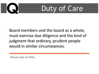 Board members and the board as a whole,
must exercise due diligence and the kind of
judgment that ordinary, prudent people
would in similar circumstances.
Duty of Care
Discuss ways to fulfill…
 