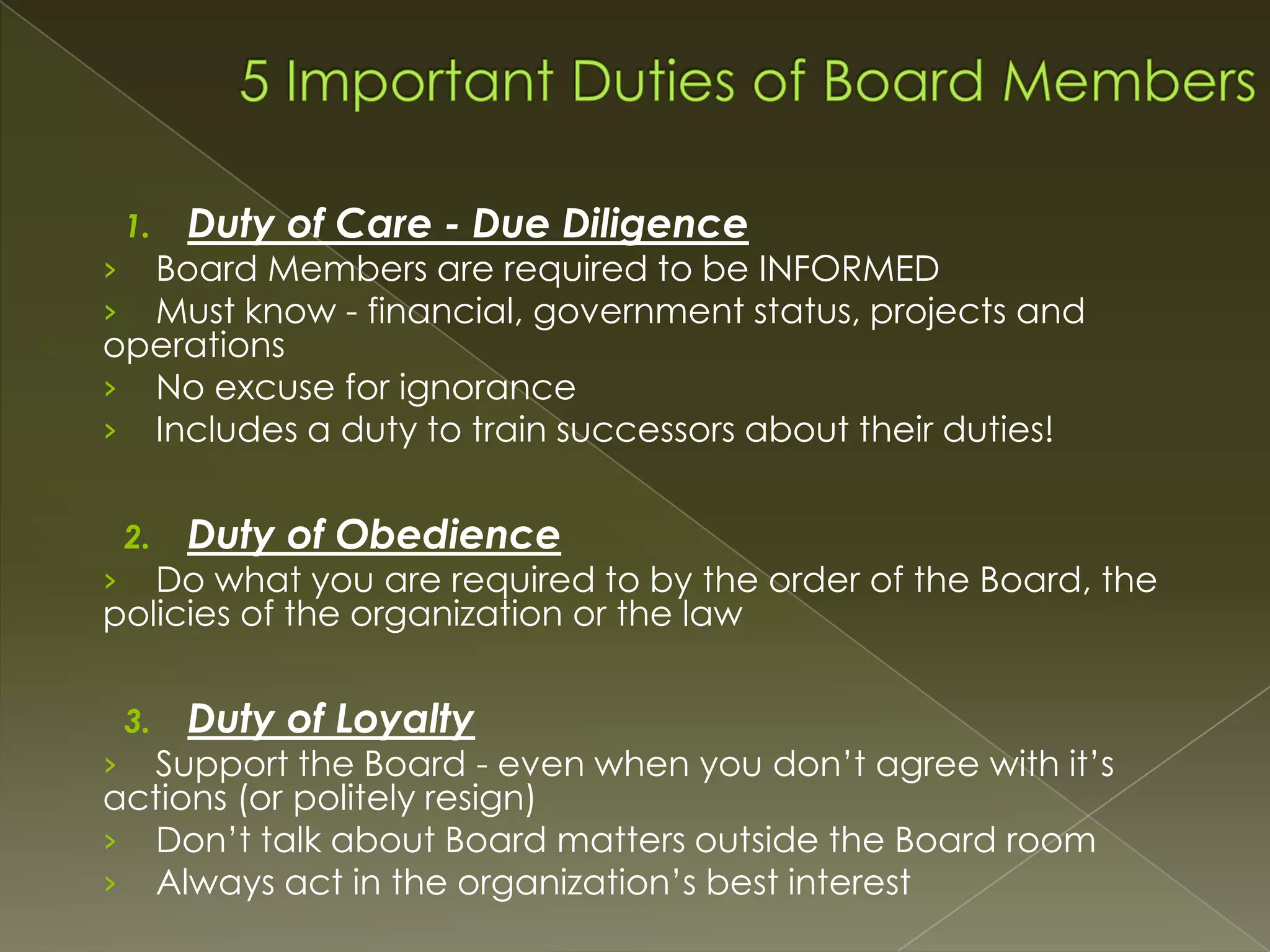 1.

Duty of Care - Due Diligence

Board Members are required to be INFORMED
Must know - financial, government status, projects and
operations
› No excuse for ignorance
› Includes a duty to train successors about their duties!
›
›

2.

Duty of Obedience

Do what you are required to by the order of the Board, the
policies of the organization or the law
›

3.

Duty of Loyalty

Support the Board - even when you don’t agree with it’s
actions (or politely resign)
› Don’t talk about Board matters outside the Board room
› Always act in the organization’s best interest
›

 