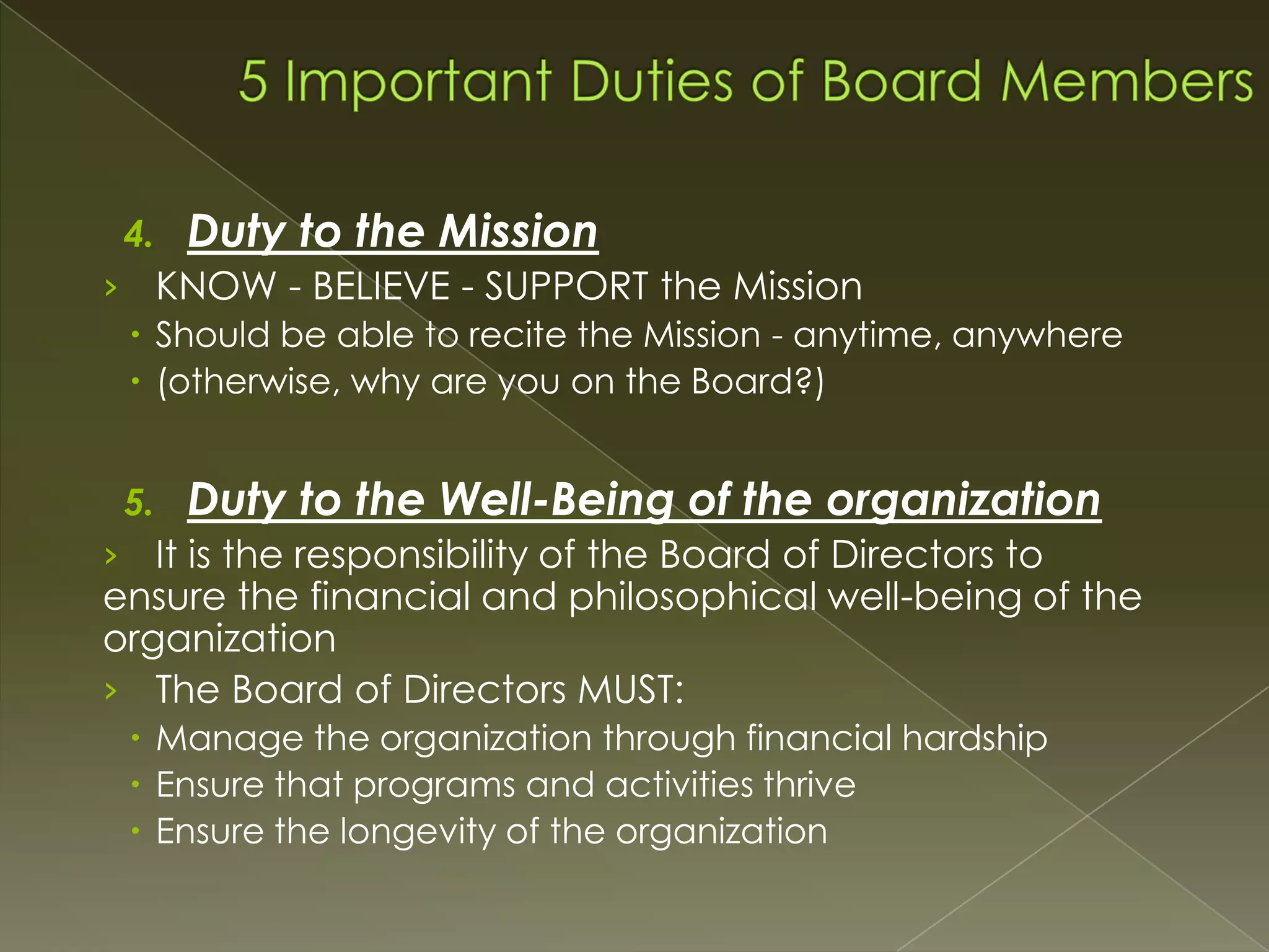 4.

Duty to the Mission

› KNOW - BELIEVE - SUPPORT the Mission
 Should be able to recite the Mission - anytime, anywhere
 (otherwise, why are you on the Board?)
5.

Duty to the Well-Being of the organization

› It is the responsibility of the Board of Directors to

ensure the financial and philosophical well-being of the
organization
› The Board of Directors MUST:
 Manage the organization through financial hardship
 Ensure that programs and activities thrive
 Ensure the longevity of the organization

 