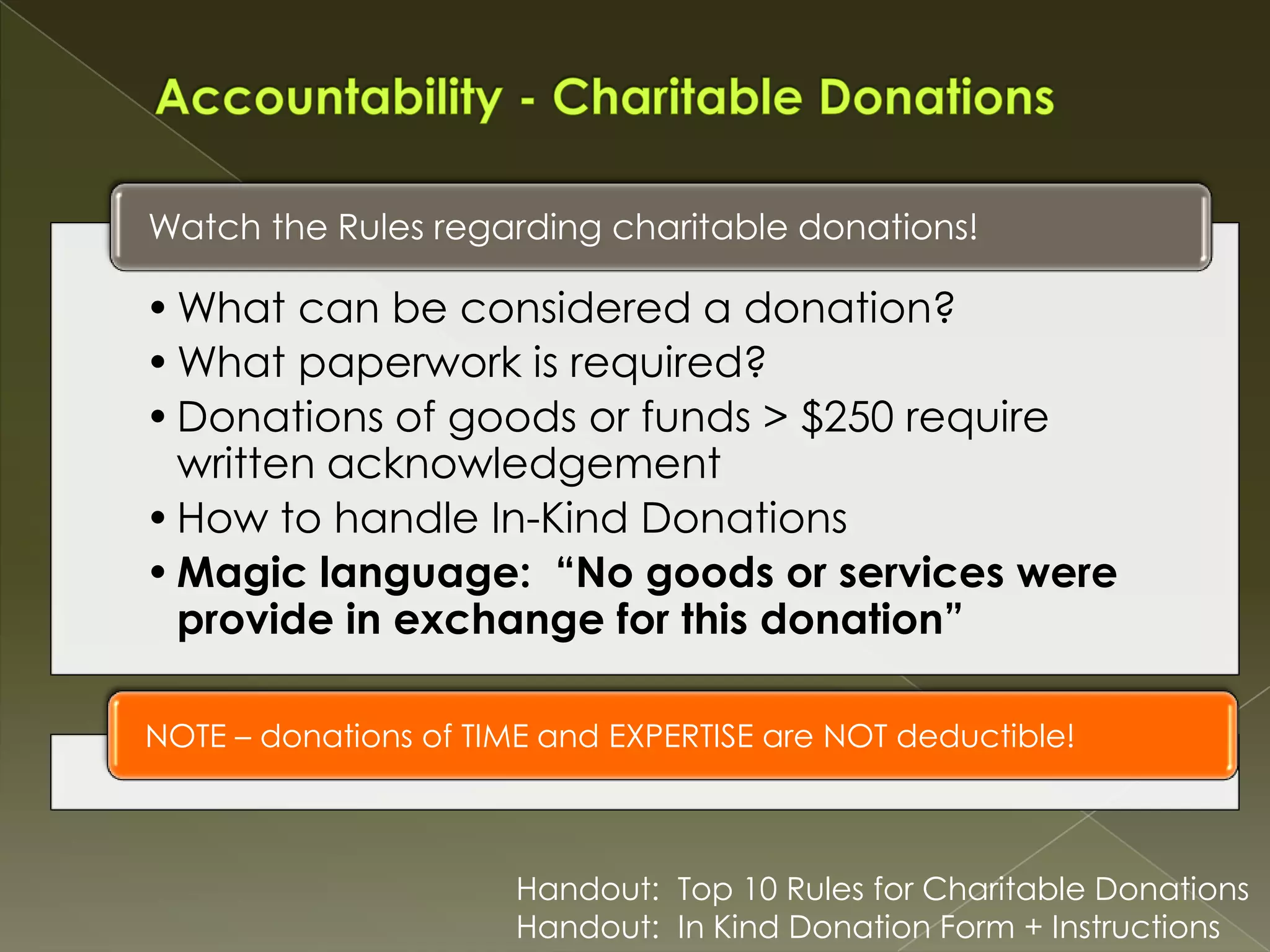 Watch the Rules regarding charitable donations!

• What can be considered a donation?
• What paperwork is required?
• Donations of goods or funds > $250 require
written acknowledgement
• How to handle In-Kind Donations
• Magic language: “No goods or services were
provide in exchange for this donation”
NOTE – donations of TIME and EXPERTISE are NOT deductible!

Handout: Top 10 Rules for Charitable Donations
Handout: In Kind Donation Form + Instructions

 