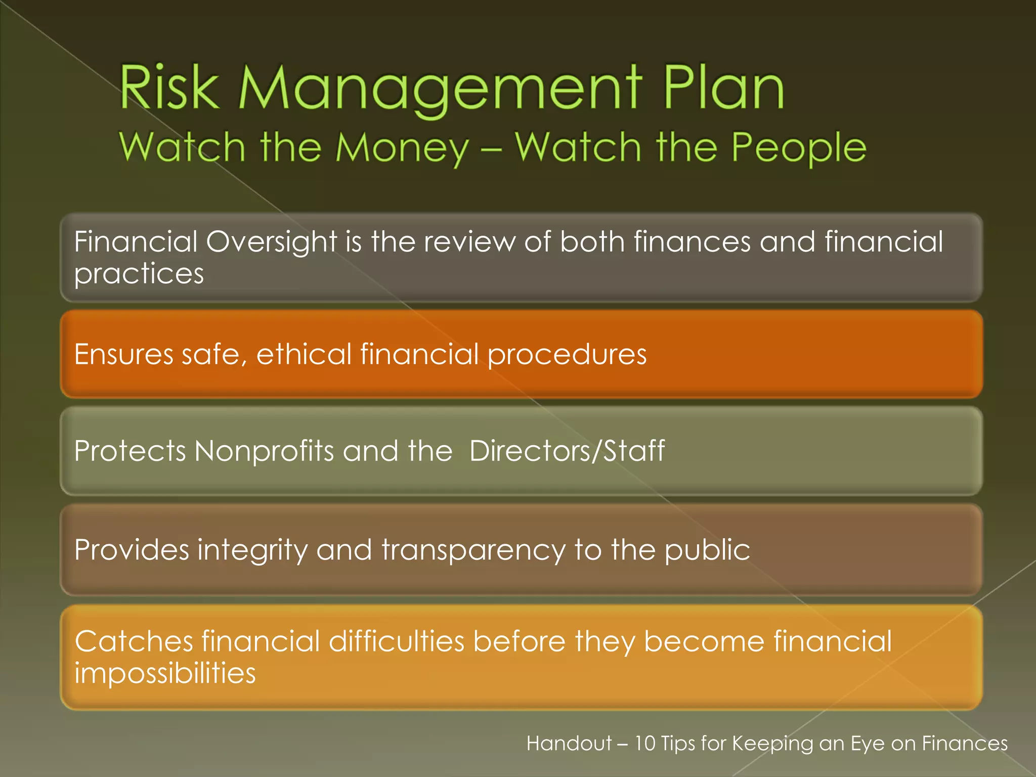 Financial Oversight is the review of both finances and financial
practices
Ensures safe, ethical financial procedures
Protects Nonprofits and the Directors/Staff
Provides integrity and transparency to the public
Catches financial difficulties before they become financial
impossibilities
Handout – 10 Tips for Keeping an Eye on Finances

 
