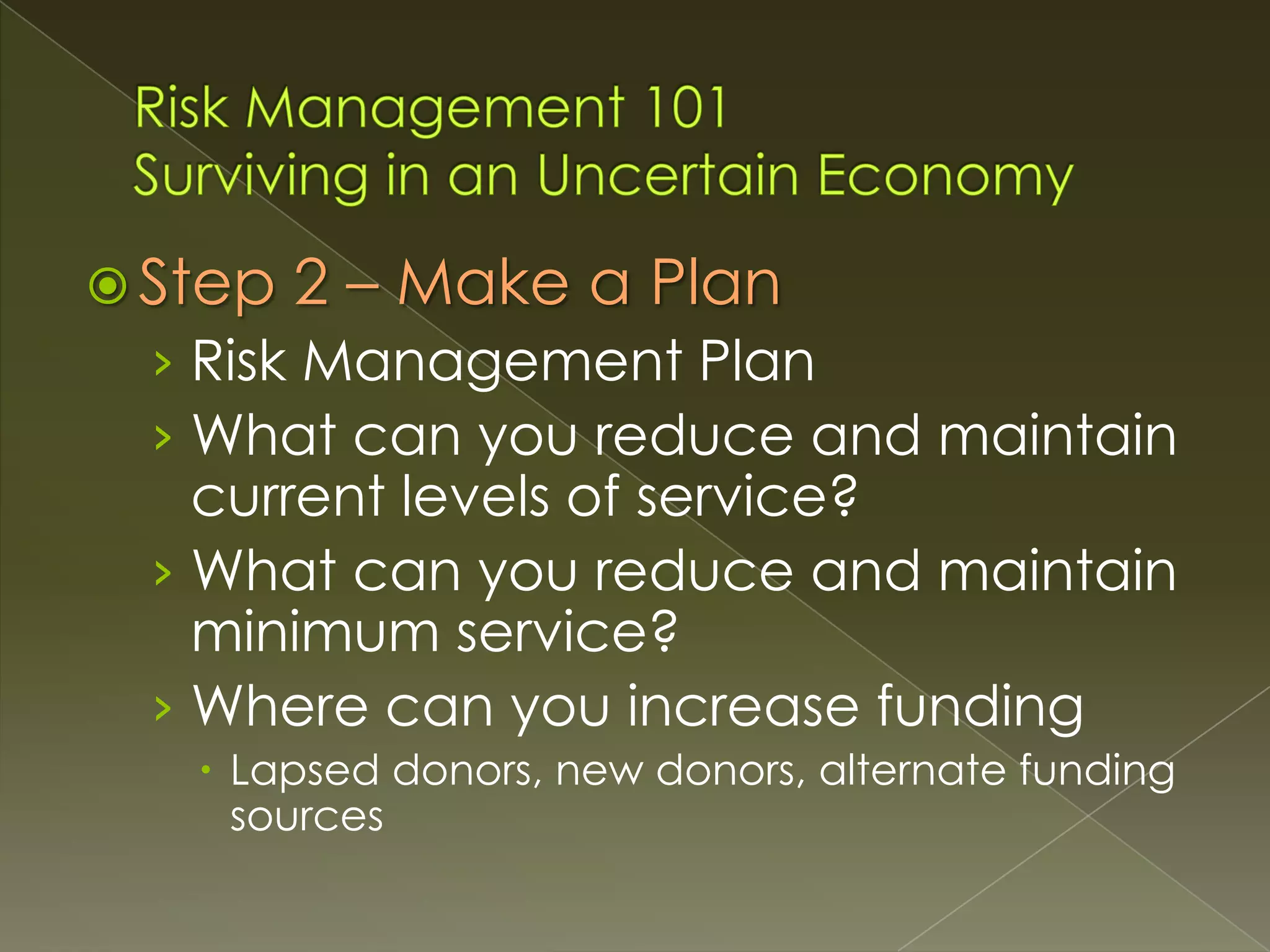 Step

2 – Make a Plan

› Risk Management Plan
› What can you reduce and maintain

current levels of service?
› What can you reduce and maintain
minimum service?
› Where can you increase funding
 Lapsed donors, new donors, alternate funding
sources

 