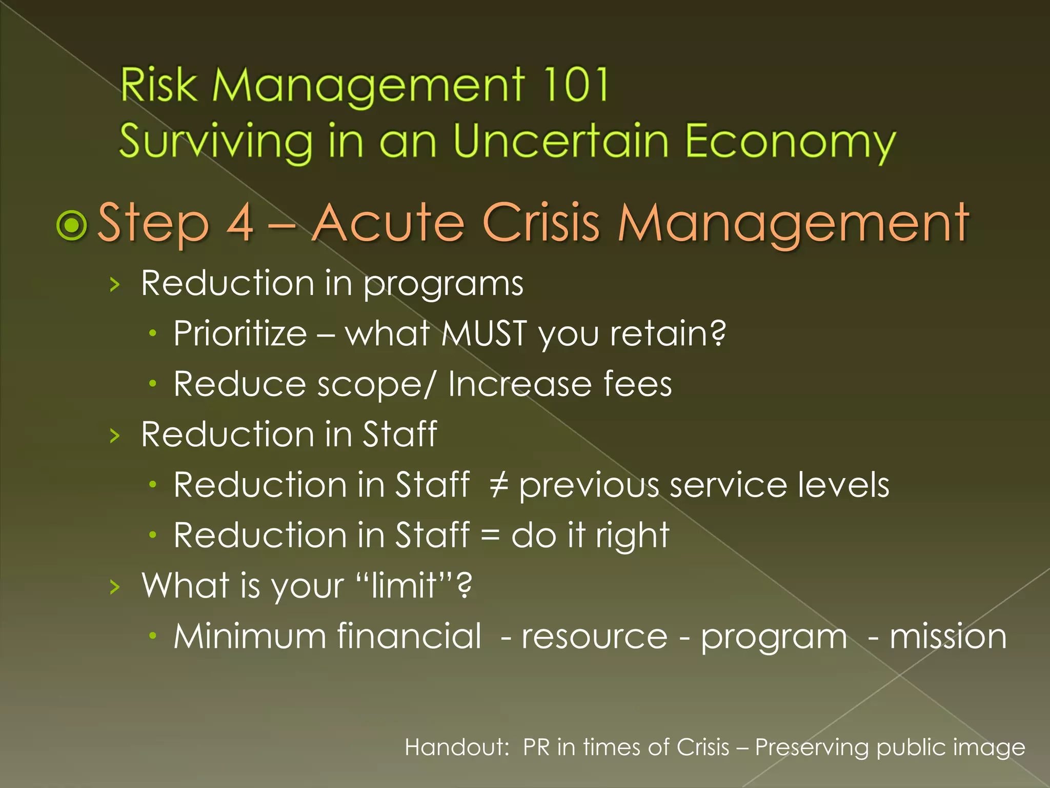  Step

4 – Acute Crisis Management

› Reduction in programs

 Prioritize – what MUST you retain?
 Reduce scope/ Increase fees
› Reduction in Staff
 Reduction in Staff ≠ previous service levels
 Reduction in Staff = do it right
› What is your “limit”?
 Minimum financial - resource - program - mission
Handout: PR in times of Crisis – Preserving public image

 