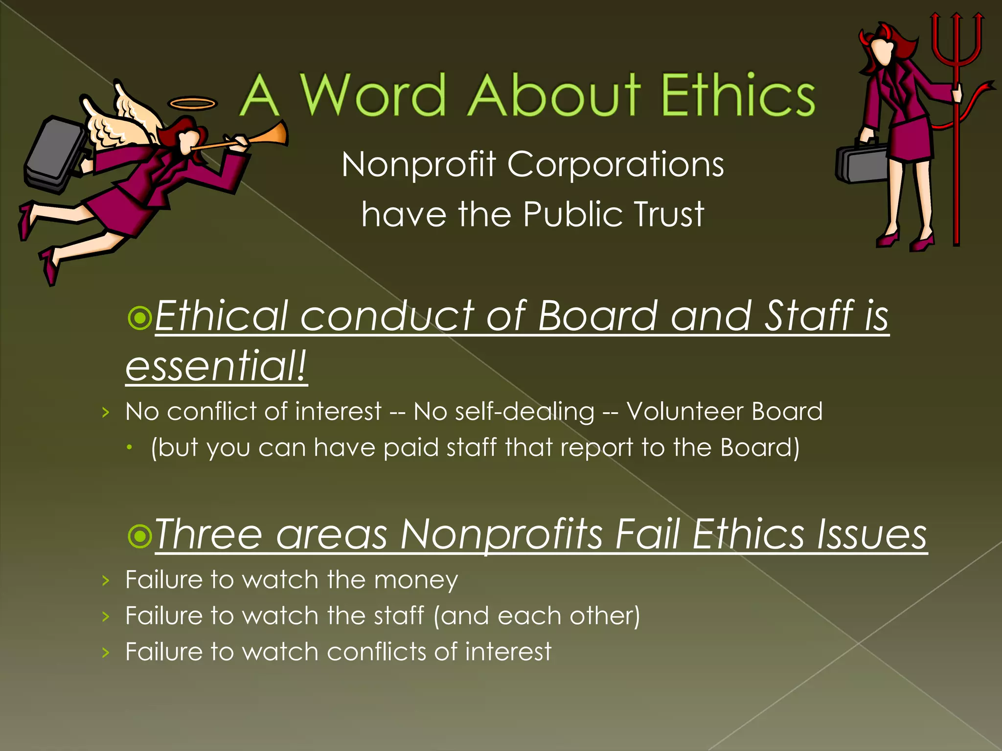 Nonprofit Corporations
have the Public Trust
Ethical

conduct of Board and Staff is
essential!
› No conflict of interest -- No self-dealing -- Volunteer Board

 (but you can have paid staff that report to the Board)

Three

areas Nonprofits Fail Ethics Issues

› Failure to watch the money
› Failure to watch the staff (and each other)
› Failure to watch conflicts of interest

 