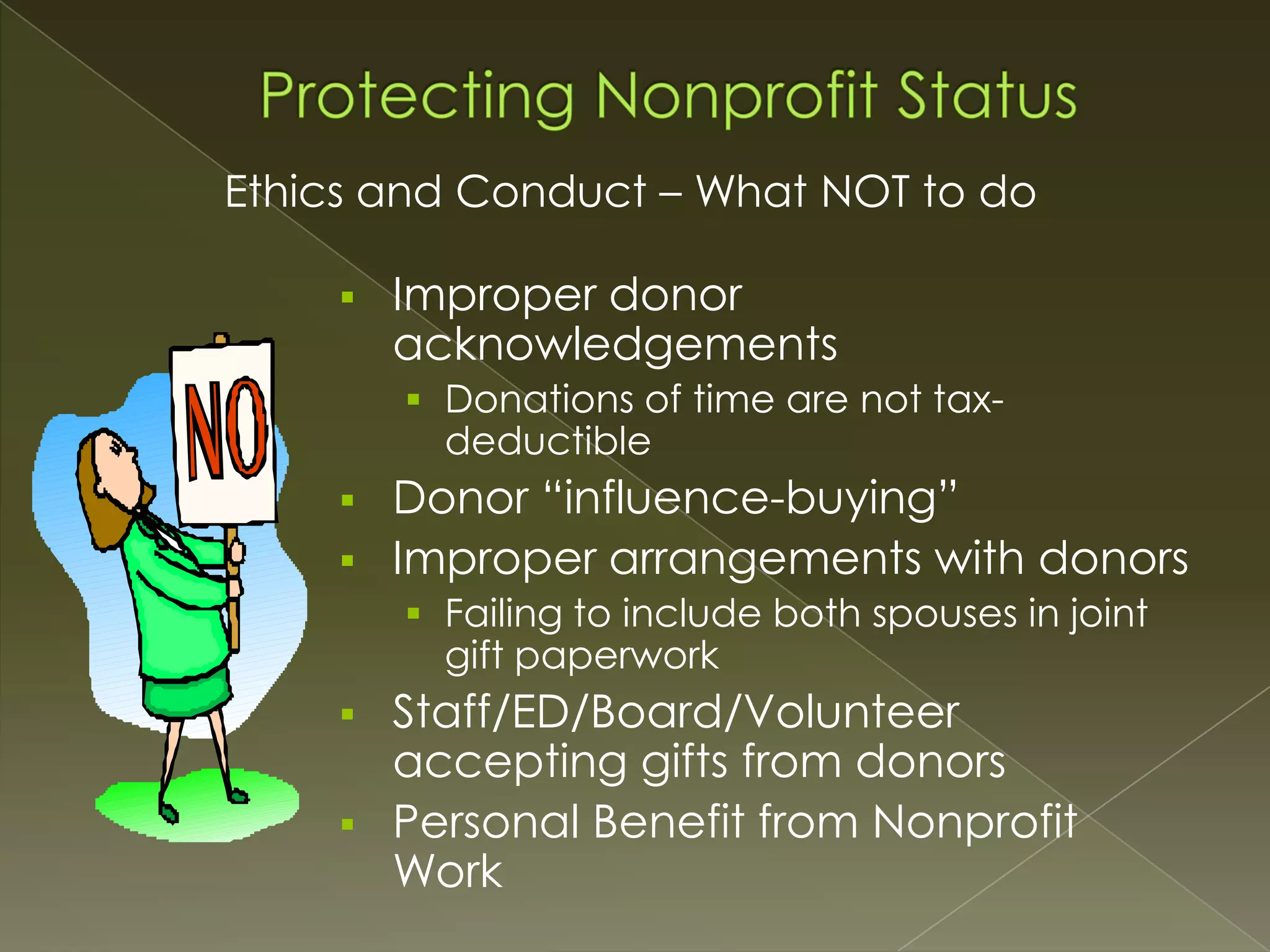 Ethics and Conduct – What NOT to do


Improper donor
acknowledgements
 Donations of time are not tax-

deductible





Donor “influence-buying”
Improper arrangements with donors
 Failing to include both spouses in joint

gift paperwork




Staff/ED/Board/Volunteer
accepting gifts from donors
Personal Benefit from Nonprofit
Work

 