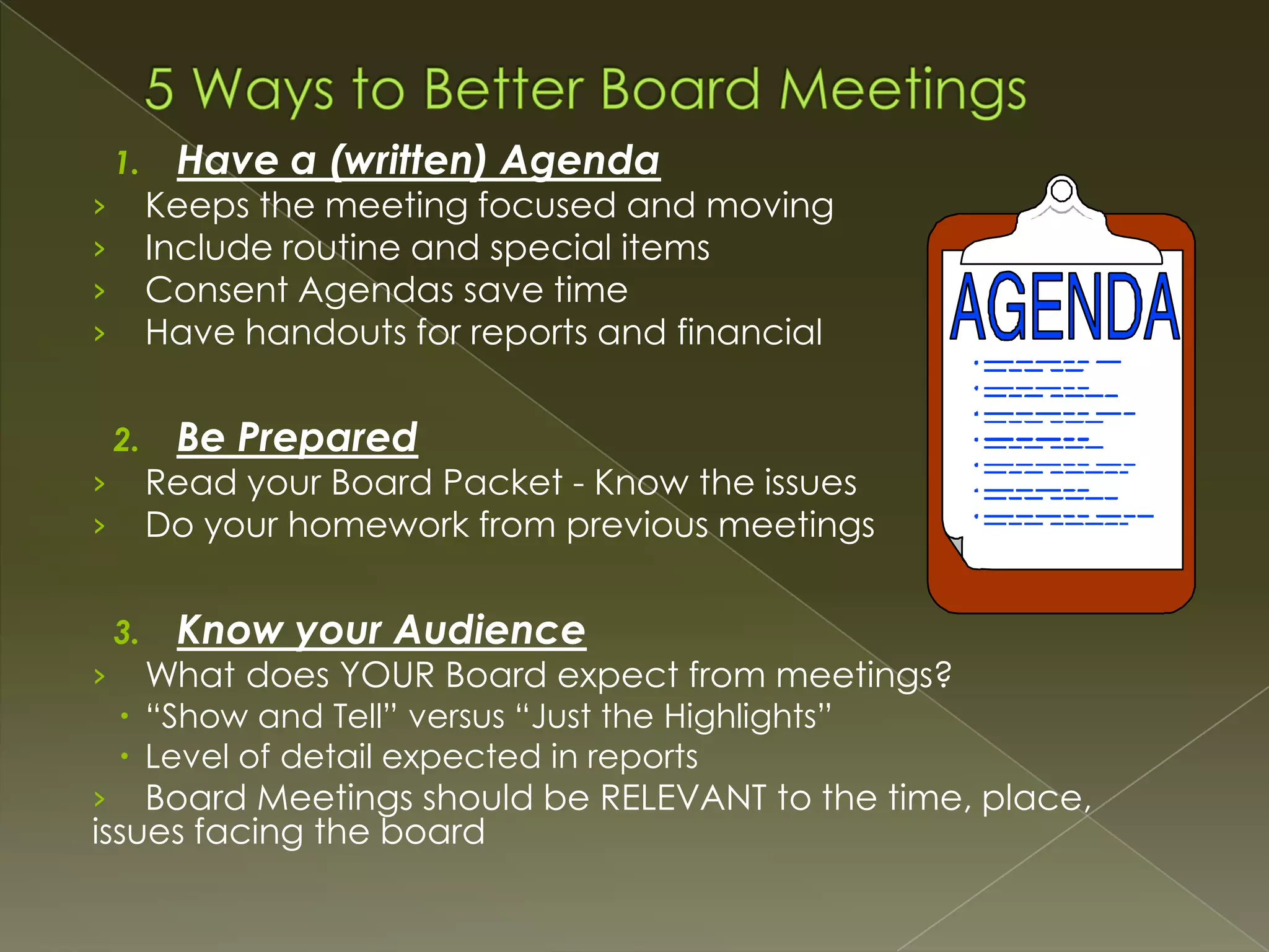 1.

Keeps the meeting focused and moving
Include routine and special items
Consent Agendas save time
Have handouts for reports and financial

›
›
›
›
2.

Be Prepared

Read your Board Packet - Know the issues
Do your homework from previous meetings

›
›
3.

›

Have a (written) Agenda

Know your Audience

What does YOUR Board expect from meetings?

 “Show and Tell” versus “Just the Highlights”
 Level of detail expected in reports

Board Meetings should be RELEVANT to the time, place,
issues facing the board
›

 
