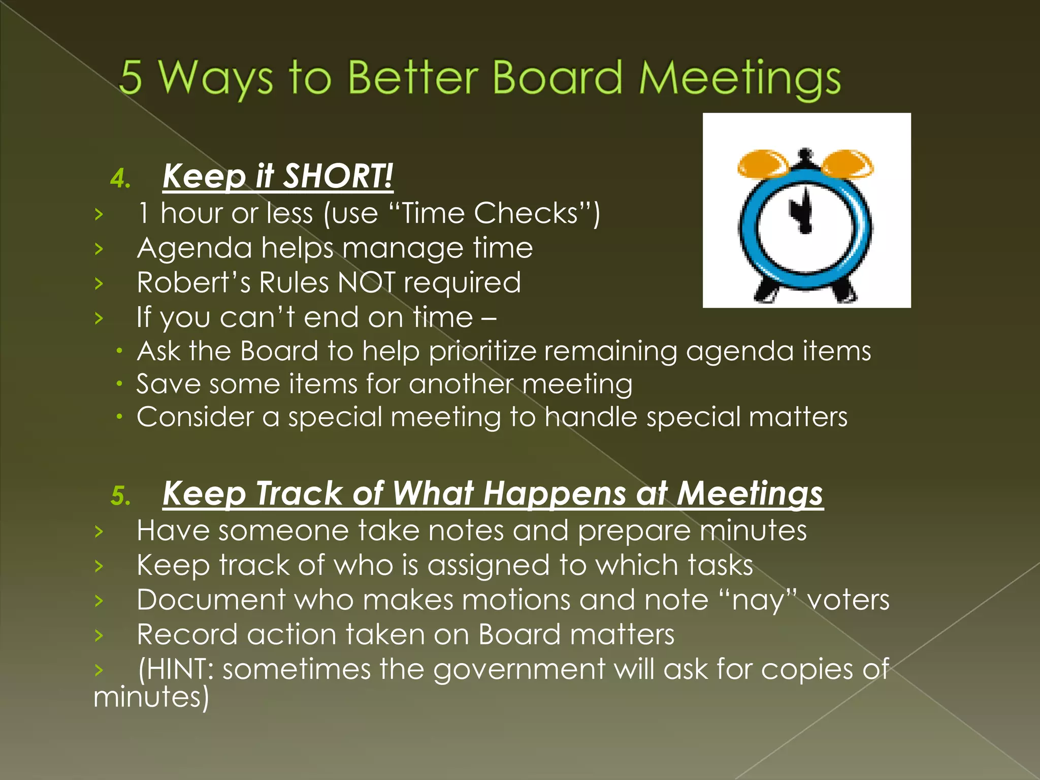 4.

Keep it SHORT!

1 hour or less (use “Time Checks”)
Agenda helps manage time
Robert’s Rules NOT required
If you can’t end on time –

›
›
›
›

 Ask the Board to help prioritize remaining agenda items
 Save some items for another meeting
 Consider a special meeting to handle special matters
5.

Keep Track of What Happens at Meetings

Have someone take notes and prepare minutes
Keep track of who is assigned to which tasks
Document who makes motions and note “nay” voters
Record action taken on Board matters
(HINT: sometimes the government will ask for copies of
minutes)
›
›
›
›
›

 