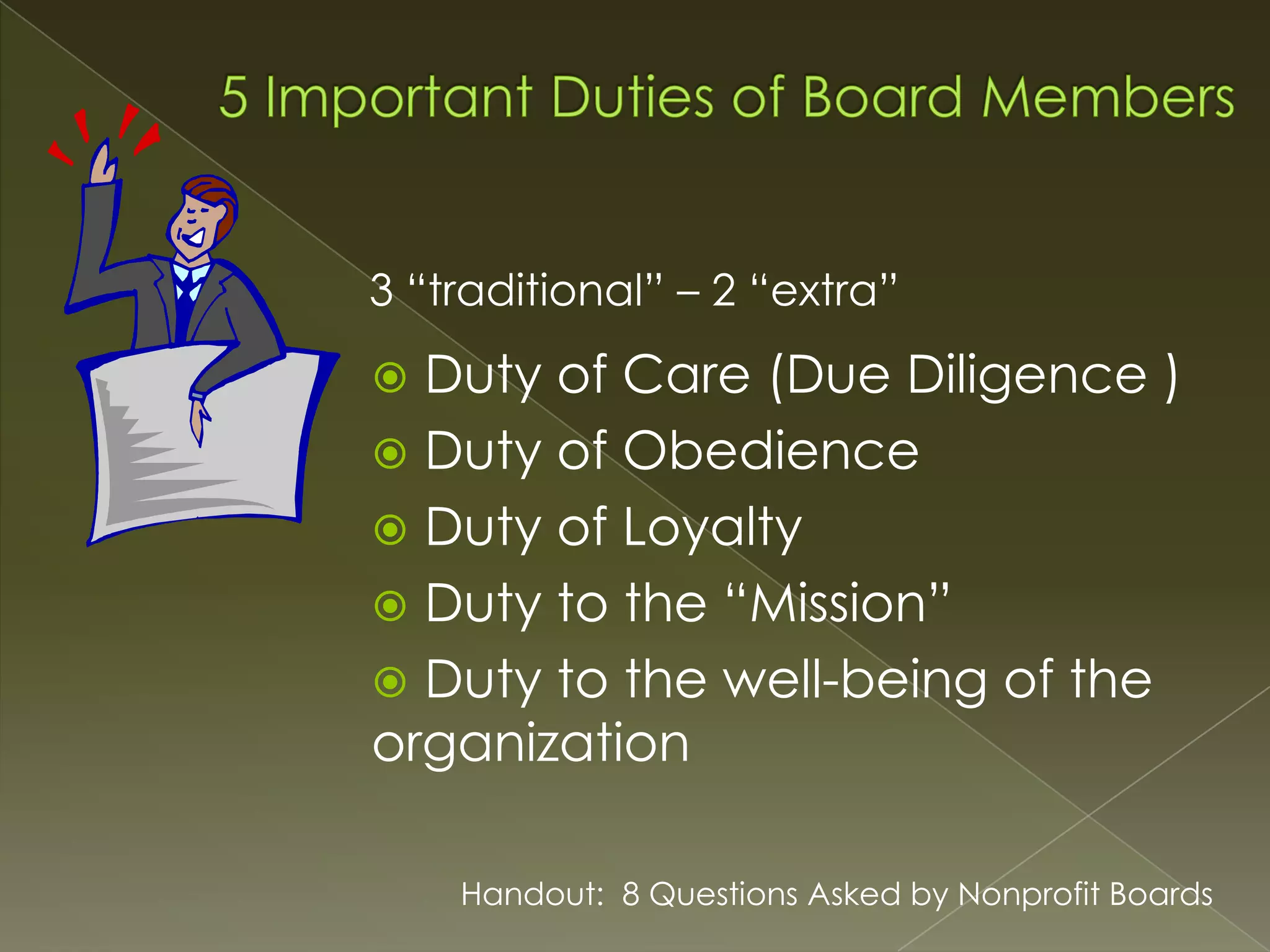 3 “traditional” – 2 “extra”

Duty of Care (Due Diligence )
 Duty of Obedience
 Duty of Loyalty
 Duty to the “Mission”
 Duty to the well-being of the
organization


Handout: 8 Questions Asked by Nonprofit Boards

 