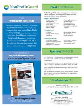 Client REPRESENTATION
                                                     Rollins’ Nonprofit Guard team has experience with a wide
                                                     variety of non profit organizations from large to small in a
                                                     number of different segments including:
                        IS YOUR                      Health & Human Service
                                                      • Disease Awareness               • Housing Development
     Organization Protected?                            Organizations                     Organizations
                                                      • Rehabilitation Services         • Substance Abuse
                                                      • Food Banks                      • Sports & Recreation
Volunteer Risk Management   Emergency Evacuation      • Homeless Shelters               • Family, Children & Youth
    Youth Protection Disaster Recovery Planning       • Mental Health                     Services

  Employment Risks Water Damage Data Theft           Arts & Education
                                                       • Schools                        • Community Theatres
Fires Power Outage Sexual Abuse Severe Weather
                                                       • Colleges & Universities        • Conservations
  Cyber Liability   Special Events Cause Marketing     • Museums                        • Adult Education

   Automobile Exposures Contract Review              Public/Social benefit
 Residential Exposures Background Checks               • Civil Rights Groups            • Think Tanks / Research
                                                       • Community Development            Organizations
 Reputation Damage Board Governance HR                   Organizations                  • International Relief
                                                       • Chambers of Commerce
 Employee Handbook Development Compliance




               YOUR RESOURCE FOR                               Questions TO CONSIDER
    Nonprofit Risk Management
                                                     Are you covered if your employees or volunteers are involved
   www.nonprofitguard.com                            in a serious auto accident while doing work for the
                                                     organization?

                                                     Does your organization protect its reputation by monitoring
                                                     what is being said about it in social media and on the web?

                                                     Does your board get adequate training on how to fulfill their
                                                     legal duties?

                                                     Has the impact of a potential loss on various revenue streams
                                                     been analyzed and the financial liability of the organization
                                                     been protected?



                                                                FOR Information CALL
                                                                         Markham F. Rollins III
                                                       mrollins3@rollinsinsurance.com • (914) 337-1833 Ext 507




                                                                        The Rollins Agency, Inc.
   VISIT OUR Risk Management BLOG                                800 Westchester Avenue, Suite N-311
      FOR NON PROFIT ORGANIZATIONS                                     Rye Brook, New York 10573
                                                                PHONE (914)337-1833 • FAX (914)337-1596
                                                                      www.rollinsinsurance.com
 