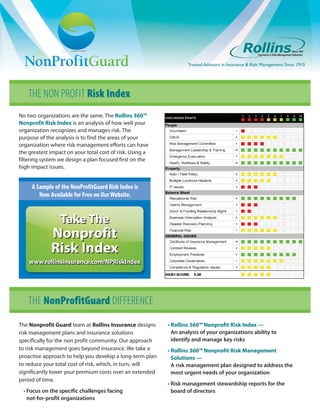 Trusted Advisors in Insurance & Risk Management Since 1910




    THE NON PROFIT Risk Index
No two organizations are the same. The Rollins 360™
Nonprofit Risk Index is an analysis of how well your
organization recognizes and manages risk. The
purpose of the analysis is to find the areas of your
organization where risk management efforts can have
the greatest impact on your total cost of risk. Using a
filtering system we design a plan focused first on the
high impact issues.


     A Sample of the NonProfitGuard Risk Index is
        Now Available for Free on Our Website.


                 Take The
             Nonprofit
             Risk Index
    www.rollinsinsurance.com/NPRiskIndex
    www.rollinsinsurance.com/NPRiskIndex




    THE NonProfitGuard DIFFERENCE
The Nonprofit Guard team at Rollins Insurance designs     • Rollins 360™ Nonprofit Risk Index —
risk management plans and insurance solutions               An analysis of your organizations ability to
specifically for the non profit community. Our approach     identify and manage key risks
to risk management goes beyond insurance. We take a       • Rollins 360™ Nonprofit Risk Management
proactive approach to help you develop a long-term plan     Solutions —
to reduce your total cost of risk, which, in turn, will     A risk management plan designed to address the
significantly lower your premium costs over an extended     most urgent needs of your organization
period of time.
                                                          • Risk management stewardship reports for the
 • Focus on the specific challenges facing                  board of directors
   not-for-profit organizations
 