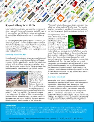 Nonprofits	Using	Social	Media                                   “We’re early adopters because our target audience is high
                                                                school and college students,” Smalley says. “You have to
Social media is impacting the way potential members and         go where your audience is and that’s where our audience
donors approach the nonprofit industry. Mashable reports        has been hanging out. Social networks are our home turf.”
93 percent of the top U.S. charities have a Facebook page,
87 percent have a Twitter profile, and 65 percent have a        The organization’s social
blog.                                                           media efforts really paid off
                                                                when they were entered
By evaluating Nonprofits’ participation in social media, we     into America’s Giving
can clearly establish a positive relationship between level     Challenge- a 30-day national
of involvement and success. From effectively using Twitter,     competition that encourages
Facebook, YouTube, and blogging, the following are              people to leverage their
examples of how Nonprofits have been engaging in various        personal networks and social
social media platforms.                                         media to help win cash awards on behalf of their favorite
                                                                cause. Awards are given based on the number of unique
Case	Study:		Darius	Goes	West                                   daily donations made over the 30 days of the challenge.
                                                                Darius Goes West used photos and videos from local
Darius Goes West is dedicated to raising money to support
                                                                outreach to promote the cause online to the communities
research of the fatal genetic disease, Duchenne Muscular
                                                                they had visited. They also used YouTube and created
Dystrophy (DMD). Logan Smalley founded the organization
                                                                memorable, humorous videos with clickable calls to action
in honor of his best friend Darius Weems who lives with
                                                                that featured Darius’s alter ego John Madden updating
DMD. Darius’s older brother died of the same disease, but
                                                                the organization’s audience on their progress during the
not before asking Logan to watch over his little brother.
                                                                challenge. Darius Goes West had 1,633 donations totaling
                                     The organization’s         $24,459 with an additional $10,000 awarded after placing
                                     first big endeavor         in the top 10 in the challenge.
                                     was a feature length
                                                                Case	Study:		Amnesty	UK
                                     documentary called
                                     “Darius Goes West.”        Amnesty UK is the United Kingdom’s section of Amnesty
                                     The documentary            International, the international human rights membership
                                     followed Darius and        organization. In December 2008, Amnesty UK used
                                     his 11 best friends on a   social media sporadically and without a clear strategy
                                     cross-country journey      to communicate with their 6,500 followers. They had
to convince MTV to customize Darius’s wheelchair on the         recently launched ProtectTheHuman.com in September
network’s show, Pimp My Ride. The documentary was               2008 as a social media campaigning and community
a hit – raising over $2 million for DMD research to date.       platform for the organization’s digital activists. As Amnesty
Darius and Logan now visit students across the country to       UK began delving deeper into popular social networks and
raise awareness and money for DMD. Along the way, the           engaging in conversations with the community on their
organization uses social networks to stay connected.


Remember	
Word-of-mouth spreads fast, and in the virtual world, it spreads even faster to a much wider audience. Positive
interactions are important to build relationships and brand loyalty. There are several difference markets that nonprofits
can reach using social media – current supporters, possible supporters, donors, media. One messaging strategy likely
won’t fit all, so don’t be afraid to diversify.

     Social Media Solutions | www.socialmediasolutionsllc.com | Orlando, FL | p. 407.256.9233 | f. 407.539.6191
 