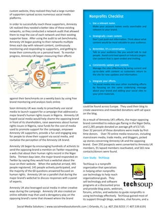 custom website, they realized they had a large number
of supporters spread across numerous social media
platforms.                                                         Nonprofits	Checklist
In order to successfully reach these supporters, Amnesty           1.		Use	a	relevant	name.
                                                                       Make your account names easily searchable and
UK realized they needed a better idea of these existing
                                                                       relevant to your brand.
networks, so they conducted a network audit that allowed
them to map the size of each network and their existing            2.		Strategically	create	content.
supporter base. After using the audit to set benchmarks,               Don’t just push out information. Think about what
Amnesty UK began posting to their networks multiple                    content would be most valuable to your audience.
times each day with relevant content, continuously
monitoring and responding to supporters, and getting to            3.		Remember,	it’s	a	conversation.
know their community on a personal level. To monitor                   Talk to your audience like you would talk to real
progress, Amnesty UK began measuring their efforts                     people. Avoid contrived speech or industry jargon.
                                                                       Use content that is open-ended and inviting.

                                                                   4.		Consistently	update	your	content.	
                                                                       Manage the sites effectively by being current and
                                                                       up-to-date with content so customers return to
                                                                       the site for new updates and information.

                                                                   5.		Integrate	your	efforts.
                                                                       Tie social media into your other marketing efforts
                                                                       by focusing on the same underlying message
                                                                       about your brand and adding your social sites to
                                                                       your print materials.
against their benchmarks on a weekly basis by using free
brand monitoring and analysis tools online.
                                                              could be found across Europe. They used their blog to
Soon Amnesty UK was ready to proactively use social
                                                              create awareness and rewarded donations with ad space
media to launch support for a campaign that addressed a
                                                              on the blog.
major brand’s human rights issues in Nigeria. Amnesty UK
hoped social media would help shame the opposing brand        As a result of Amnesty UK’s efforts, the major opposing
in front of its shareholders, raise awareness about human     brand committed to reduce gas flaring in the Niger Delta,
rights issues in Nigeria, raise funds for the cost of media   and 2,285 people donated an average gift of £17.65.
used to promote support for the campaign, empower             Over 32 percent of those donations were made by first-
Amnesty UK supporters, provide a fun and engaging way         time donors. Over 70 online media resources, including
for people to show their support via social media, and        mainstream media, trade media, and bloggers, picked
revitalize the perception of the Amnesty UK brand.            up stories concerning Amnesty UK and the opposing
                                                              brand. Over 250 prospects were converted to Amnesty UK
Amnesty UK began by encouraging hundreds of activists to
                                                              members, 91 lapsed members reactivated, and 565 new
send the opposing brand a mention on Twitter requesting
                                                              contacts/donors were found.
a web chat about their human rights record in the Niger
Delta. Thirteen days later, the major brand responded on      Case	Study:		TechSoup
Twitter by saying they would host a webchat about the
issue on their website. When the webchat arrived, 445         TechSoup is a nonprofit
people registered, 145 people actively participated, and      organization that specializes
the majority of the 60 questions answered focused on          in helping other nonprofits
human rights. Amnesty UK ran a parallel chat during the       use technology to help reach
major brand’s webchat to discuss responses with a panel       organizational goals. They
of experts.                                                   sell technology and software
                                                              programs at a discounted price
Amnesty UK also leveraged social media in other creative      and provide blog posts, webinars,
ways during the campaign. Amnesty UK also created an          forums, articles, and websites to guide nonprofits in
online editable map that used a derogatory play on the        using technology effectively. TechSoup gained most of
opposing brand’s name that showed where the brand             its support through blogs, websites, chat forums, and a

      Social Media Solutions | www.socialmediasolutionsllc.com | Orlando, FL | p. 407.256.9233 | f. 407.539.6191
 