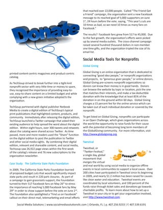 that reached over 22,000 people. Called “The Friend Get
                                                                a Friend” campaign, the organization sent a new Facebook
                                                                message to its reached goal of 5,000 supporters on June
                                                                1st, 24 hours before the vote, saying, “This year’s cuts are
                                                                10 times as bad, so we need 10 times as many fans on
                                                                Facebook.”

                                                                The results? Facebook fans grew from 517 to 45,000. Due
                                                                to the fast growth, the organization’s efforts were picked
                                                                up by several media outlets. The cross-channel campaign
                                                                raised several hundred thousand dollars in non-member
                                                                one time gifts, and the organization tripled the size of its
                                                                email list.

                                                                Social	Media	Tools	for	Nonprofits
                                                                Global	Giving

                                                                Global Giving is an online organization that is dedicated to
printed content-centric magazines and product-centric
                                                                connecting “good idea people,” or nonprofit organizations
catalog.
                                                                and projects, to “generous giver people,” or online donors.
As TechSoup strived to break further into a tight-knit          Global Giving pre-screens nonprofit organizations so
nonprofit sector with very little time or money to spare,       donors can know their money is in good hands. Donors
they recognized the importance of providing easy-to-            can browse the website by topic or location, pick the one
use, easy-to-share content on a limited budget and while        that matches their interests, and make a tax-deductible
complying with a new green initiative adopted b the             donation with the knowledge that at least 85% of the
organization.                                                   donation in on-the-ground within 60 days. Global Giving
                                                                charges a 15 percent fee for the online service which can
TechSoup partnered with digital publisher Nxtbook               be taken out of each individual donation or covered by the
Media to create a digital edition of TechSoup’s typical         nonprofit.
print publications that highlighted content, products, and
community. Immediately after releasing the digital edition,     To get listed on Global Giving, nonprofits can participate
TechSoup launched a Twitter campaign that asked their           in an Open Challenge, which gives organizations across
existing audience to help spread the word about the digital     the world the opportunity to raise funds for their cause
edition. Within eight hours, over 300 tweets and retweets       with the potential of becoming long term members of
about the catalog were shared across Twitter. As time           the GlobalGiving community. For more information, visit
passed, more and more readers used the “Share” function         http://www.globalgiving.org.
on the digital edition to post the publication to Twitter
and other social media sights. By combining their digital       Twestival
edition, relevant and shareable content, and social media,
Techsoup saw 26,922 page views within the first week            Twestival, or
of the catalog’s release and 76 new subscriptions to the        “Twitter-Festival,”                                       is
organization newsletter.                                        a single day, global
                                                                movement that
                                                                merges the virtual
Case	Study:		The	California	State	Parks	Foundation
                                                                and real world by using social media to organize offline
In 2009, The California State Parks Foundation learned          events in local communities to support a local cause. Over
of proposed budget cuts that would significantly impact         200 cities have participated in Twestival since its beginning
state parks and result in 220 park closures. As part of         in 2009, and nearly $1.2 million has been raised for causes
a campaign to gain grassroots support, the Foundation           like clean water and education. Twestival events are
turned to their 517 Facebook fans on May 26th to stress         coordinated by local volunteers, and 100 percent of the
the importance of reaching 5,000 Facebook fans by May           funds raise through ticket sales and donations go towards
29th in order to show support before the vote on June 2nd.      charitable profits. To learn more about how to set up a
The Foundation also spotlighted a “Find us on Facebook”         Twestival in your city or to get your organization involved,
callout on their direct mail, telemarketing and email efforts   visit http://www.twestival.com.

      Social Media Solutions | www.socialmediasolutionsllc.com | Orlando, FL | p. 407.256.9233 | f. 407.539.6191
 