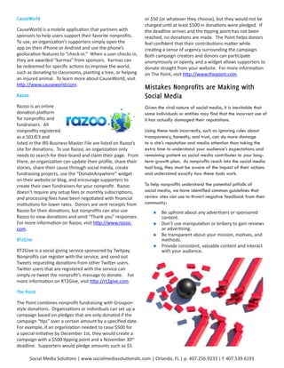 CauseWorld                                                     or $50 (or whatever they choose), but they would not be
                                                               charged until at least $500 in donations were pledged. If
CauseWorld is a mobile application that partners with          the deadline arrives and the tipping point has not been
sponsors to help users support their favorite nonprofits.      reached, no donations are made. The Point helps donors
To use, an organization’s supporters simply open the           feel confident that their contributions matter while
app on their iPhone or Android and use the phone’s             creating a sense of urgency surrounding the campaign.
geolocation features to “check-in.” When a user checks in,     Both campaign creators and donors can participate
they are awarded “karmas” from sponsors. Karmas can            anonymously or openly, and a widget allows supporters to
be redeemed for specific actions to improve the world,         donate straight from your website. For more information
such as donating to classrooms, planting a tree, or helping    on The Point, visit http://www.thepoint.com.
an injured animal. To learn more about CauseWorld, visit
http://www.causeworld.com.
                                                               Mistakes	Nonprofits	are	Making	with	
Razoo                                                          Social	Media
Razoo is an online                                             Given the viral nature of social media, it is inevitable that
donation platform                                              some individuals or entities may find that the incorrect use of
for nonprofits and                                             it has actually damaged their reputations.
fundraisers. All
nonprofits registered                                          Using these tools incorrectly, such as ignoring rules about
as a 501©3 and                                                 transparency, honestly, and trust, can do more damage
listed in the IRS Business Master File are listed on Razoo’s   to a site’s reputation and media attention than taking the
site for donations. To use Razoo, an organization only         extra time to understand your audience’s expectations and
needs to search for their brand and claim their page. From     remaining patient as social media contributes to your long-
there, an organization can update their profile, share their   term growth plan. As nonprofits reach into the social media
stories, share their cause through social meida, create        tool bag, they must be aware of the impact of their actions
fundraising projects, use the “DonateAnywhere” widget          and understand exactly how these tools work.
on their website or blog, and encourage supporters to
create their own fundraisers for your nonprofit. Razoo         To help nonprofits understand the potential pitfalls of
doesn’t require any setup fees or monthly subscriptions,       social media, we have identified common guidelines that
and processing fees have been negotiated with financial        review sites can use to thwart negative feedback from their
institutions for lower rates. Donors are sent receipts from    community:
Razoo for their donations, but nonprofits can also use             	 Be upfront about any advertisers or sponsored
Razoo to view donations and send “Thank you” responses.               content.
For more information on Razoo, visit http://www.razoo.             	 Don’t use manipulation or bribery to gain reviews
com.                                                                  or advertising.
                                                                   	 Be transparent about your mission, motives, and
RT2Give                                                               methods.
                                                                   	 Provide consistent, valuable content and interact
RT2Give is a social giving service sponsored by Twitpay.              with your audience.
Nonprofits can register with the service, and send out
Tweets requesting donations from other Twitter users.
Twitter users that are registered with the service can
simply re-tweet the nonprofit’s message to donate. For
more information on RT2Give, visit http://rt2give.com.

The	Point

The Point combines nonprofit fundraising with Groupon-
style donations. Organizations or individuals can set up a
campaign based on pledges that are only donated if the
campaign “tips” over a certain amount by a specified date.
For example, if an organization needed to raise $500 for
a special initiative by December 1st, they would create a
campaign with a $500 tipping point and a November 30th
deadline. Supporters would pledge amounts such as $5

        Social Media Solutions | www.socialmediasolutionsllc.com | Orlando, FL | p. 407.256.9233 | f. 407.539.6191
 