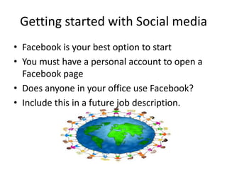 Getting started with Social media
• Facebook is your best option to start
• You must have a personal account to open a
Facebook page
• Does anyone in your office use Facebook?
• Include this in a future job description.
 