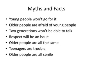 Myths and Facts
• Young people won’t go for it
• Older people are afraid of young people
• Two generations won’t be able to talk
• Respect will be an issue
• Older people are all the same
• Teenagers are trouble
• Older people are all senile
 