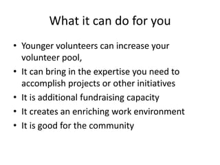 What it can do for you
• Younger volunteers can increase your
volunteer pool,
• It can bring in the expertise you need to
accomplish projects or other initiatives
• It is additional fundraising capacity
• It creates an enriching work environment
• It is good for the community
 