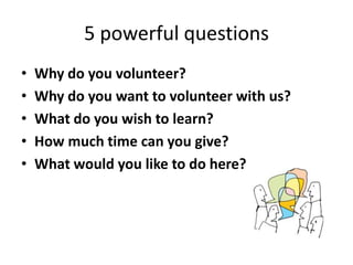 5 powerful questions
• Why do you volunteer?
• Why do you want to volunteer with us?
• What do you wish to learn?
• How much time can you give?
• What would you like to do here?
 