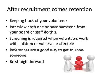 After recruitment comes retention
• Keeping track of your volunteers
• Interview each one or have someone from
your board or staff do this.
• Screening is required when volunteers work
with children or vulnerable clientele
• References are a good way to get to know
someone.
• Be straight forward
 