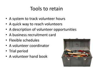 Tools to retain
• A system to track volunteer hours
• A quick way to reach volunteers
• A description of volunteer opportunities
• A business recruitment card
• Flexible schedules
• A volunteer coordinator
• Trial period
• A volunteer hand book
 