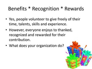 Benefits * Recognition * Rewards
• Yes, people volunteer to give freely of their
time, talents, skills and experience.
• However, everyone enjoys to thanked,
recognized and rewarded for their
contribution.
• What does your organization do?
 