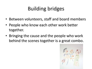 Building bridges
• Between volunteers, staff and board members
• People who know each other work better
together.
• Bringing the cause and the people who work
behind the scenes together is a great combo.
 