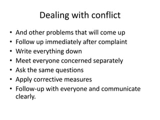 Dealing with conflict
• And other problems that will come up
• Follow up immediately after complaint
• Write everything down
• Meet everyone concerned separately
• Ask the same questions
• Apply corrective measures
• Follow-up with everyone and communicate
clearly.
 