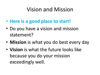 Vision and Mission
• Here is a good place to start!
• Do you have a vision and mission
statement?
• Mission is what you do best every day
• Vision is what the future looks like
because you do your mission
exceedingly well.
 