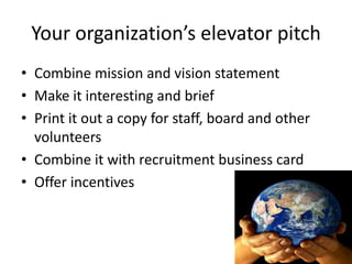 Your organization’s elevator pitch
• Combine mission and vision statement
• Make it interesting and brief
• Print it out a copy for staff, board and other
volunteers
• Combine it with recruitment business card
• Offer incentives
 